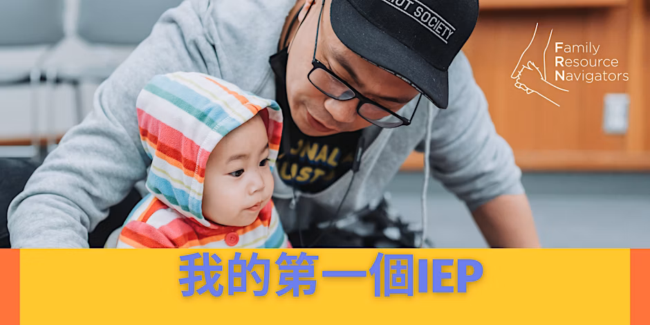 An adult wearing glasses and a hat interacts closely with a baby in a colorful hoodie. Text in Mandarin and English reads MY FIRST IEP (我的第一個IEP), with Family Resource Navigators appearing in the corner.